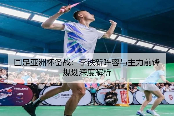 国足亚洲杯备战：李铁新阵容与主力前锋规划深度解析